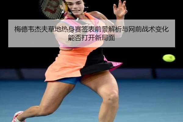梅德韦杰夫草地热身赛签表前景解析与网前战术变化能否打开新局面
