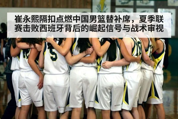 崔永熙隔扣点燃中国男篮替补席,夏季联赛击败西班牙背后的崛起信号与战术审视 | yabo