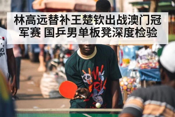 林高远替补王楚钦出战澳门冠军赛 国乒男单板凳深度检验