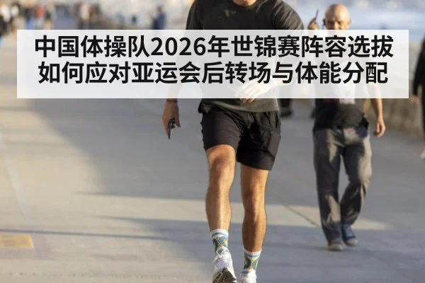 中国体操队2026年世锦赛阵容选拔如何应对亚运会后转场与体能分配