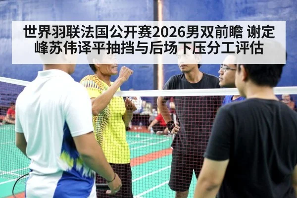 世界羽联法国公开赛2026男双前瞻 谢定峰苏伟译平抽挡与后场下压分工评估